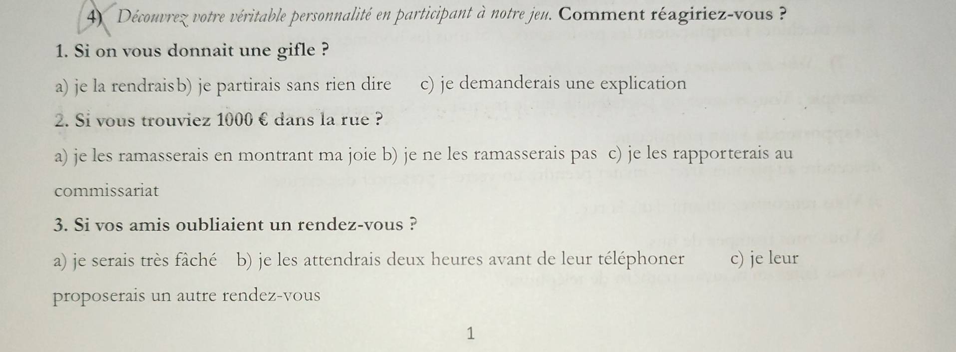 Découvrez votre véritable personnalité en participant à notre jeu. Comment réagiriez-vous 
1. Si on vous donnait une gifle ?
a) je la rendraisb) je partirais sans rien dire c) je demanderais une explication
2. Si vous trouviez 1000 € dans la rue ?
a) je les ramasserais en montrant ma joie b) je ne les ramasserais pas c) je les rapporterais au
commissariat
3. Si vos amis oubliaient un rendez-vous ?
a) je serais très fâché b) je les attendrais deux heures avant de leur téléphoner c) je leur
proposerais un autre rendez-vous
1