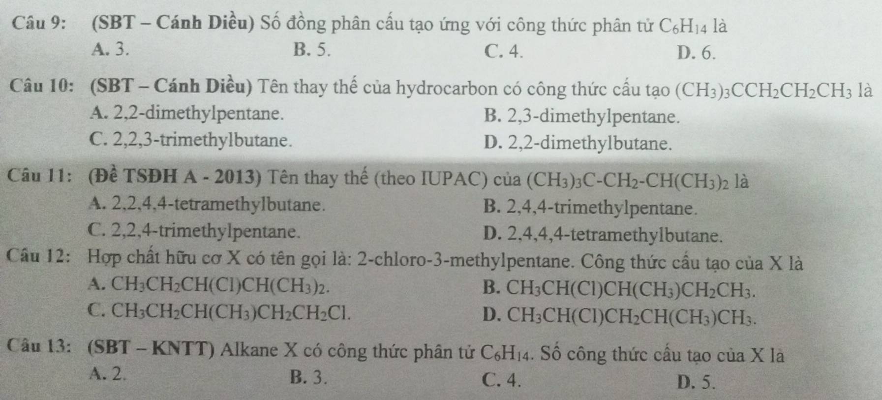 (SBT - Cánh Diều) Số đồng phân cấu tạo ứng với công thức phân tử C_6H_14 là
A. 3. B. 5. C. 4. D. 6.
Câu 10: (SBT - Cánh Diều) Tên thay thế của hydrocarbon có công thức cấu tạo (CH_3)_3CCH_2CH_2CH_3 là
A. 2,2-dimethylpentane. B. 2,3-dimethylpentane.
C. 2,2,3-trimethylbutane. D. 2,2-dimethylbutane.
Câu 11: (Đề TSĐH A - 2013) Tên thay thế (theo IUPAC) của (CH_3)_3C-CH_2-CH(CH_3)_2 là
A. 2,2,4,4-tetramethylbutane. B. 2,4,4-trimethylpentane.
C. 2,2,4-trimethylpentane. D. 2,4,4,4-tetramethylbutane.
Câu 12: Hợp chất hữu cơ X có tên gọi là: 2-chloro-3-methylpentane. Công thức cầu tạo của X là
A. CH_3CH_2CH(Cl)CH(CH_3)_2. B. CH_3CH(Cl)CH(CH_3)CH_2CH_3.
C. CH_3CH_2CH(CH_3)CH_2CH_2Cl. D. CH_3CH(CI)CH_2CH(CH_3)CH_3.
Câu 13: (SBT - KNTT) Alkane X có công thức phân tử C_6H_14. Số công thức cấu tạo của X là
A. 2. B. 3. C. 4.
D. 5.