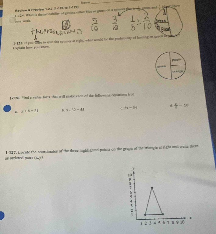 Name
_
Review & Preview 1.2.7 (1-124 to 1-129)
I-124. What is the probability of getting either blue or green on a spinner that is  1/10  green and  1/5  bles? Show
your work.
1-125. If you were to spin the spinner at right, what would be the probability of landing on green of g
Explain how you know.
purple
green
orange
1-126. Find a value for x that will make each of the following equations true.
d.
a. x+8=21 b. x-32=55 c. 3x=54  x/5 =10
1-127. Locate the coordinates of the three highlighted points on the graph of the triangle at right and write them
as ordered pairs (x,y)