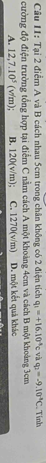 Tại 2 điểm A và B cách nhau 5cm trong chân không có 2 điện tích q_1=+16.10^(-8)c và q_2=-9.10^(-8)C Tính
cường độ điện trường tổng hợp tại điểm C nằm cách A một khoảng 4cm và cách B một khoảng 3cm
A. 12,7.10^5 (v/m); B. 120(v/m); C. 1270 (v/m) D. một kết quả khác