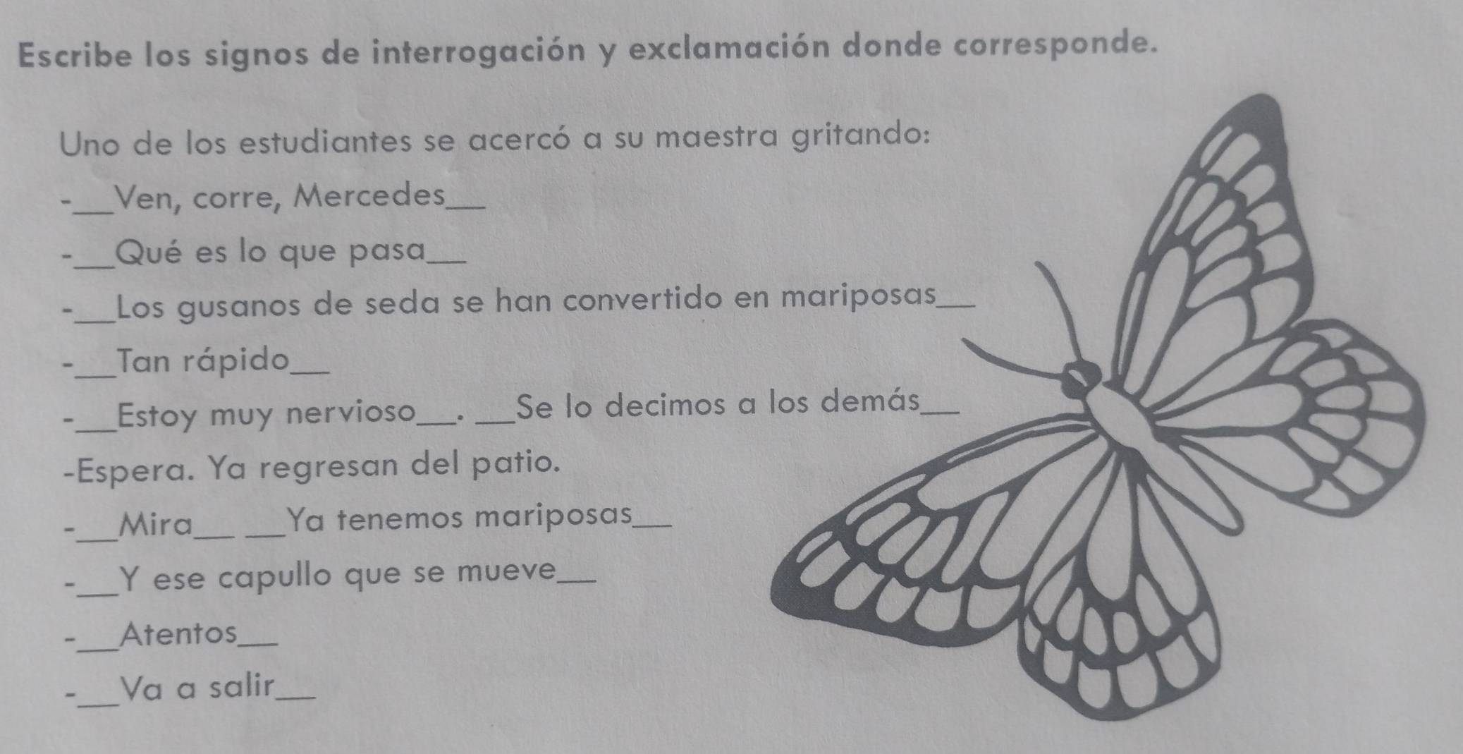 Escribe los signos de interrogación y exclamación donde corresponde. 
Uno de los estudiantes se acercó a su mae 
、_ Ven, corre, Mercedes_ 
, _Qué es lo que pasa_ 
- _Los gusanos de seda se han convertido 
-_ Tan rápido_ 
-_ Estoy muy nervioso_ . _Se lo decimos 
-Espera. Ya regresan del patio. 
-_ Mira_ 
_Ya tenemos mariposas_ 
_Y ese capullo que se mueve_ 
-_ Atentos_ 
_ 
- Va a salir_