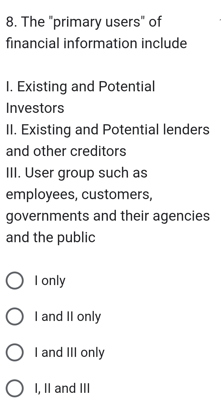 The "primary users" of
financial information include
I. Existing and Potential
Investors
II. Existing and Potential lenders
and other creditors
III. User group such as
employees, customers,
governments and their agencies
and the public
I only
I and II only
I and III only
I, II and III