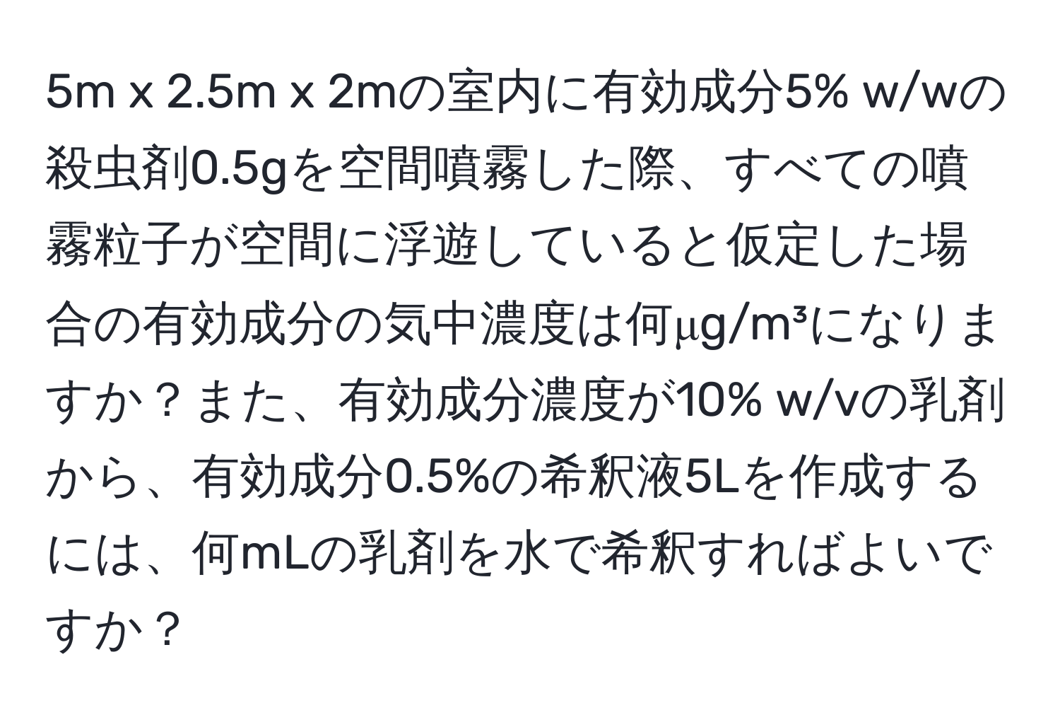 5m x 2.5m x 2mの室内に有効成分5% w/wの殺虫剤0.5gを空間噴霧した際、すべての噴霧粒子が空間に浮遊していると仮定した場合の有効成分の気中濃度は何μg/m³になりますか？また、有効成分濃度が10% w/vの乳剤から、有効成分0.5%の希釈液5Lを作成するには、何mLの乳剤を水で希釈すればよいですか？