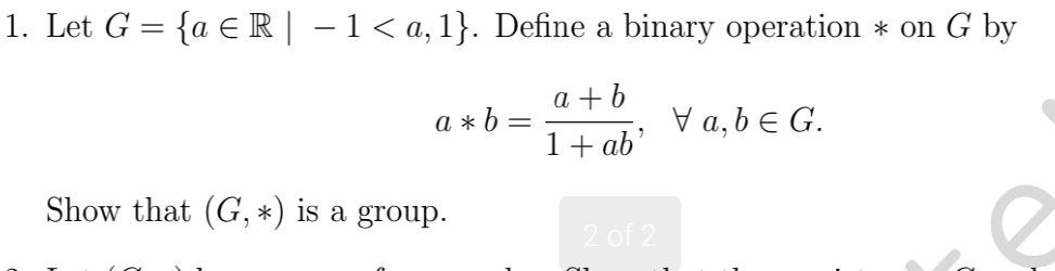 Let G= a∈ R|-1. Define a binary operation * on G by
a*b= (a+b)/1+ab , forall a, b∈ G. 
Show that (G,*) is a group. 
2 of 2