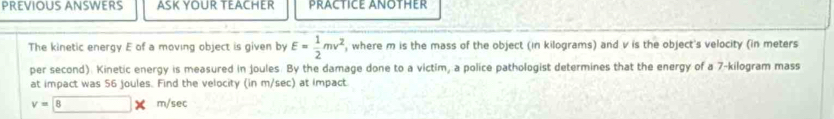 PREVIOUS ANSWERS ASK YOUR TEACHER PRACTICE ANOTHER 
The kinetic energy E of a moving object is given by E= 1/2 mv^2 , where m is the mass of the object (in kilograms) and v is the object's velocity (in meters
per second). Kinetic energy is measured in Joules. By the damage done to a victim, a police pathologist determines that the energy of a 7-kilogram mass 
at impact was 56 joules. Find the velocity (in m/sec) at Impact
v=8* m/sec