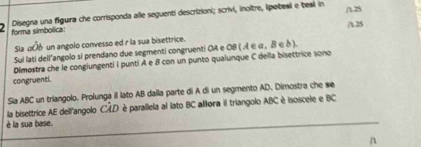 Disegna una figura che corrisponda alle seguenti descrizioni; scrivi, inoltre, ipotesi e tesi in /128 
2 forma simbolica: 
/1.25 
Sia ahat Ob un angolo convesso ed r la sua bisettrice. 
Sui lati dell’angolo si prendano due segmenti congruenti OA e OB ( A ∈ α , δ ∈ δ ). 
Dimostra che le congiungenti i punti A e B con un punto qualunque C della bisettrice sono 
congruenti. 
Sia ABC un triangolo. Prolunga il lato AB dalla parte di A di un segmento AD. Dimostra che se 
la bisettrice AE dell'angolo CAD è parallela al lato BC alora il triangolo ABC è isoscele e BC
è la sua base.