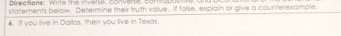 Directions: Write the inverse, converse, contrapositiv 
statements below. Determine their truth value. If false, explain or give a counterexample. 
6. If you live in Dallas, then you live in Texas.