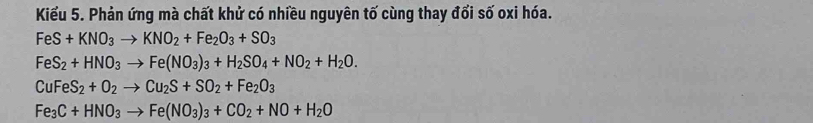 Kiểu 5. Phản ứng mà chất khử có nhiều nguyên tố cùng thay đối số oxi hóa.
FeS+KNO_3to KNO_2+Fe_2O_3+SO_3
FeS_2+HNO_3to Fe(NO_3)_3+H_2SO_4+NO_2+H_2O.
CuFeS_2+O_2to Cu_2S+SO_2+Fe_2O_3
Fe_3C+HNO_3to Fe(NO_3)_3+CO_2+NO+H_2O