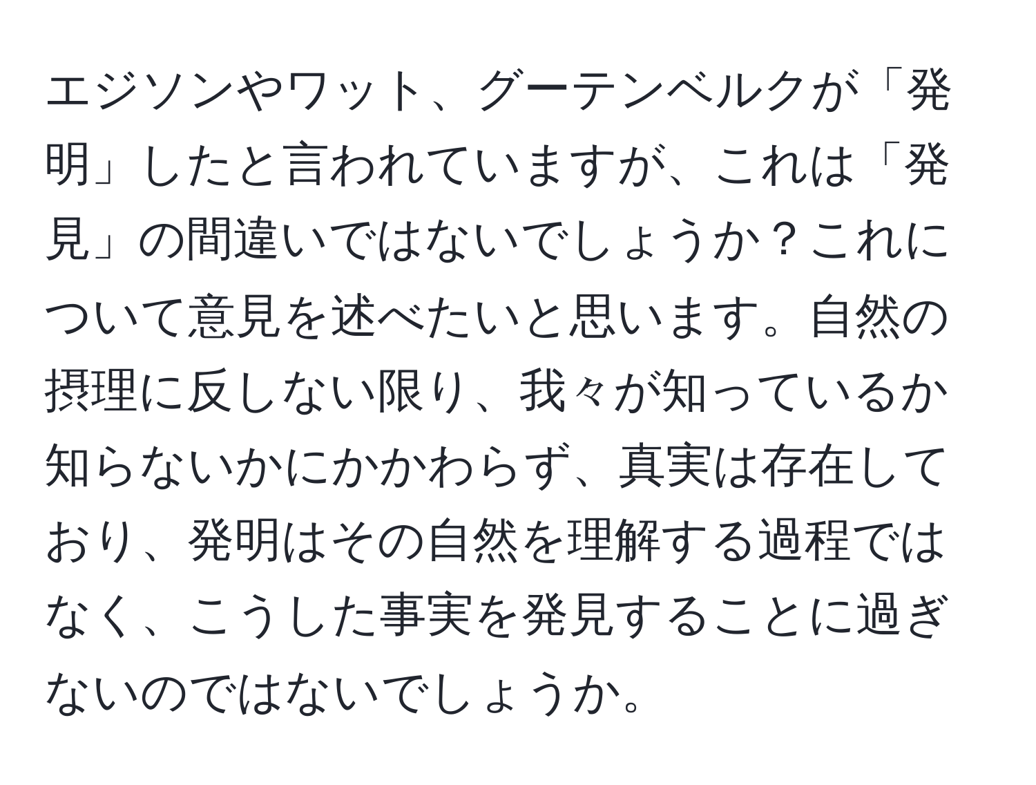 エジソンやワット、グーテンベルクが「発明」したと言われていますが、これは「発見」の間違いではないでしょうか？これについて意見を述べたいと思います。自然の摂理に反しない限り、我々が知っているか知らないかにかかわらず、真実は存在しており、発明はその自然を理解する過程ではなく、こうした事実を発見することに過ぎないのではないでしょうか。