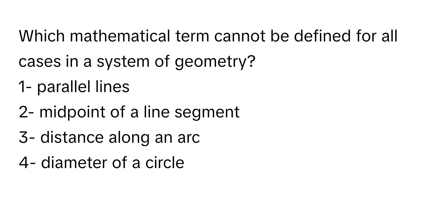 Which mathematical term cannot be defined for all cases in a system of geometry? 
1- parallel lines 
2- midpoint of a line segment 
3- distance along an arc 
4- diameter of a circle