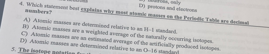 Dutrons
neutrons, only
D) protons and electrons
numbers?
4. Which statement best explains why most atomic masses on the Periodic Table are decimal
A) Atomic masses are determined relative to an H-1 standard.
B) Atomic masses are a weighted average of the naturally occurring isotopes.
C) Atomic masses are an estimated average of the artificially produced isotopes.
D) Atomic masses are determined relative to an O- 16 standard
5. The isotope notation