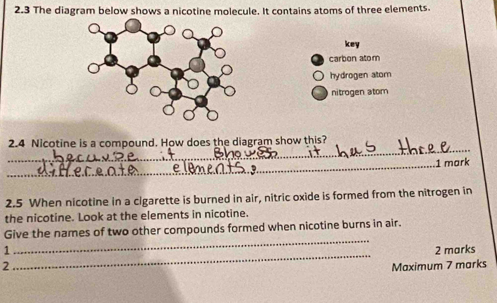 2.3 The diagram below shows a nicotine molecule. It contains atoms of three elements.
key
carbon atom
hydrogen atom
nitrogen atom
_
2.4 Nicotine is a compound. How does the diagram show this?
_1 mark
2.5 When nicotine in a cigarette is burned in air, nitric oxide is formed from the nitrogen in
the nicotine. Look at the elements in nicotine.
_
Give the names of two other compounds formed when nicotine burns in air.
_
1 2 marks
2 Maximum 7 marks