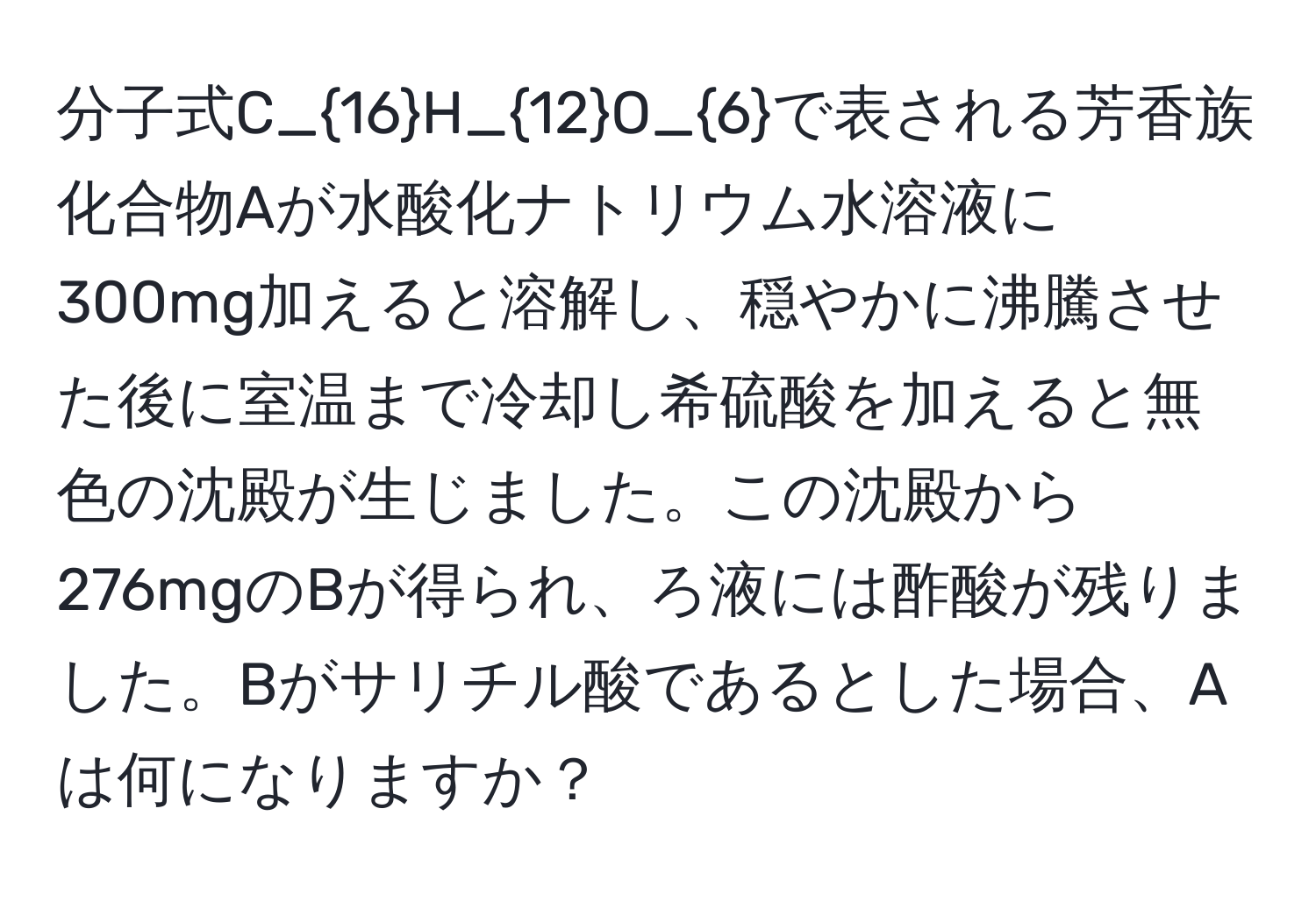 分子式C_16H_12O_6で表される芳香族化合物Aが水酸化ナトリウム水溶液に300mg加えると溶解し、穏やかに沸騰させた後に室温まで冷却し希硫酸を加えると無色の沈殿が生じました。この沈殿から276mgのBが得られ、ろ液には酢酸が残りました。Bがサリチル酸であるとした場合、Aは何になりますか？