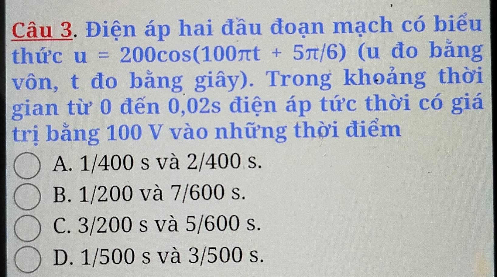 Điện áp hai đầu đoạn mạch có biểu
thức u=200cos (100π t+5π /6) (u đo bằng
vôn, t đo bằng giây). Trong khoảng thời
gian từ 0 đến 0,02s điện áp tức thời có giá
trị bằng 100 V vào những thời điểm
A. 1/400 s và 2/400 s.
B. 1/200 và 7/600 s.
C. 3/200 s và 5/600 s.
D. 1/500 s và 3/500 s.