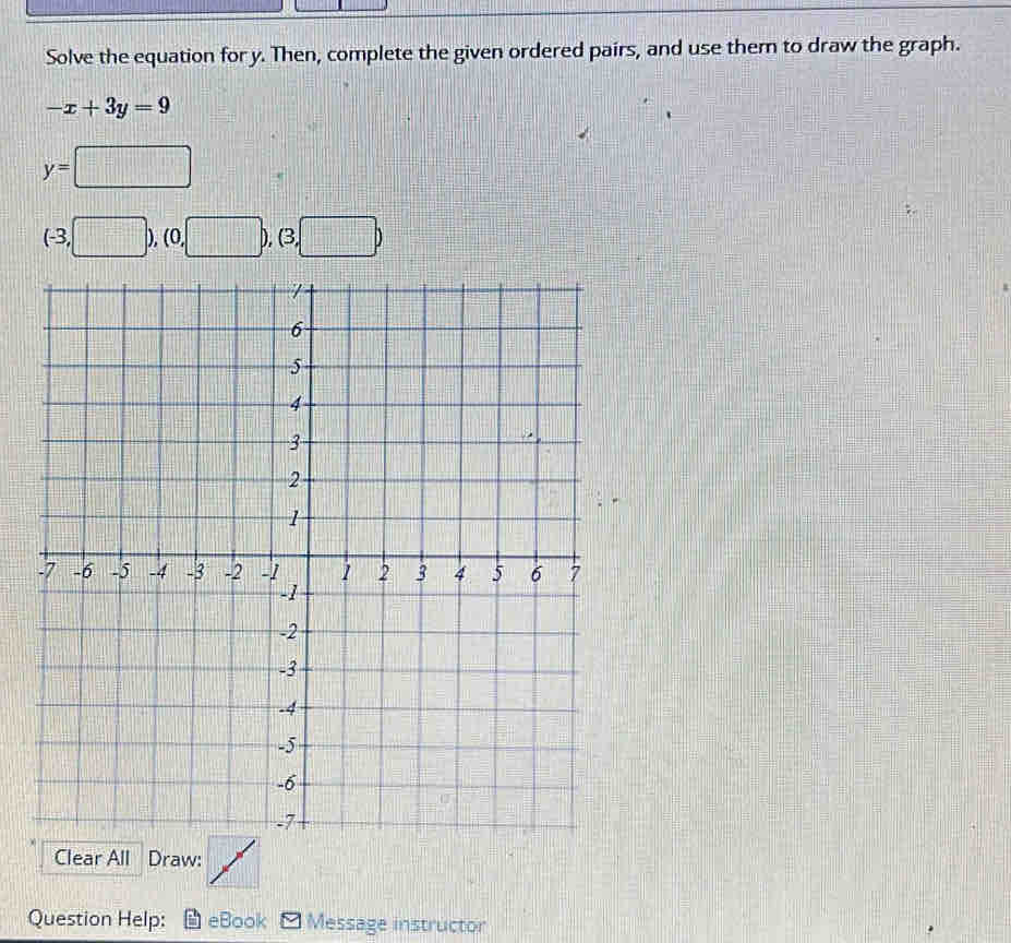 Solve the equation for y. Then, complete the given ordered pairs, and use them to draw the graph.
-x+3y=9
y=□
(-3,□ ),(0,□ ),(3,□ )
Clear All Draw: 
Question Help: eBook Message instructor