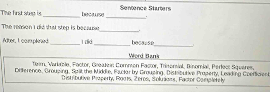 Sentence Starters 
The first step is _because 
_` 
The reason I did that step is because_ 
` 
After, I completed _I did_ because 
_` 
Word Bank 
Term, Variable, Factor, Greatest Common Factor, Trinomial, Binomial, Perfect Squares, 
Difference, Grouping, Split the Middle, Factor by Grouping, Distributive Property, Leading Coefficient 
Distributive Property, Roots, Zeros, Solutions, Factor Completely