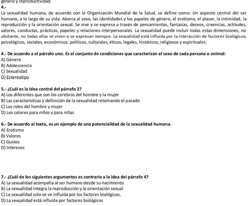 genero y reproductividad.
4.-
La sexualidad humana, de acuerdo con la Organización Mundial de la Salud, se define como: Un aspecto central del ser
humano, a lo largo de su vida. Abarca al sexo, las identidades y los papeles de género, el erotismo, el placer, la intimidad, la
reproducción y la orientación sexual. Se vive y se expresa a través de pensamientos, fantasías, deseos, creencias, actitudes,
valores, conductas, prácticas, papeles y relaciones interpersonales. La sexualidad puede incluir todas estas dimensiones, no
obstante, no todas ellas se viven o se expresan siempre. La sexualidad está influida por la interacción de factores biológicos,
psicológicos, sociales, económicos, políticos, culturales, éticos, legales, históricos, religiosos y espirituales.
4.- De acuerdo a el párrafo uno. Es el conjunto de condiciones que caracterizan el sexo de cada persona o animal:
A) Género
B) Adolescencia
C) Sexualidad
D) Estereotipo
5.- ¿Cuál es la idea central del párrafo 2?
A) Los diferentes que son los cerebros del hombre y la mujer
B) Las características y definición de la sexualidad retomando el pasado
C) Los roles del hombre y mujer
D) Los colores para niños y para niñas
6.- De acuerdo al texto, es un ejemplo de una potencialidad de la sexualidad humana.
A) Erotismo
B) Valores
C) Gustos
D) Intereses
7.- ¿Cuál de los siguientes argumentos es contrario a la idea del párrafo 4?
A) La sexualidad acompaña al ser humano desde su nacimiento
B) La sexualidad integra la reproducción y la orientación sexual
C) La sexualidad solo se ve influida por los factores biológicos.
D) La sexualidad está influida por factores biológicos