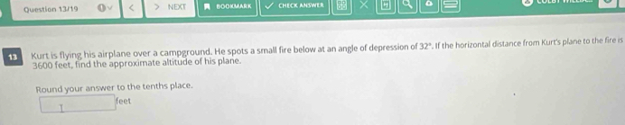 Question 13/19 < NEXT BOOMMA CHECK ANSWER BB a 。 
13 Kurt is flying his airplane over a campground. He spots a small fire below at an angle of depression of  32°. If the horizontal distance from Kurt's plane to the fire is
3600 feet, find the approximate altitude of his plane. 
Round your answer to the tenths place.
feet
T