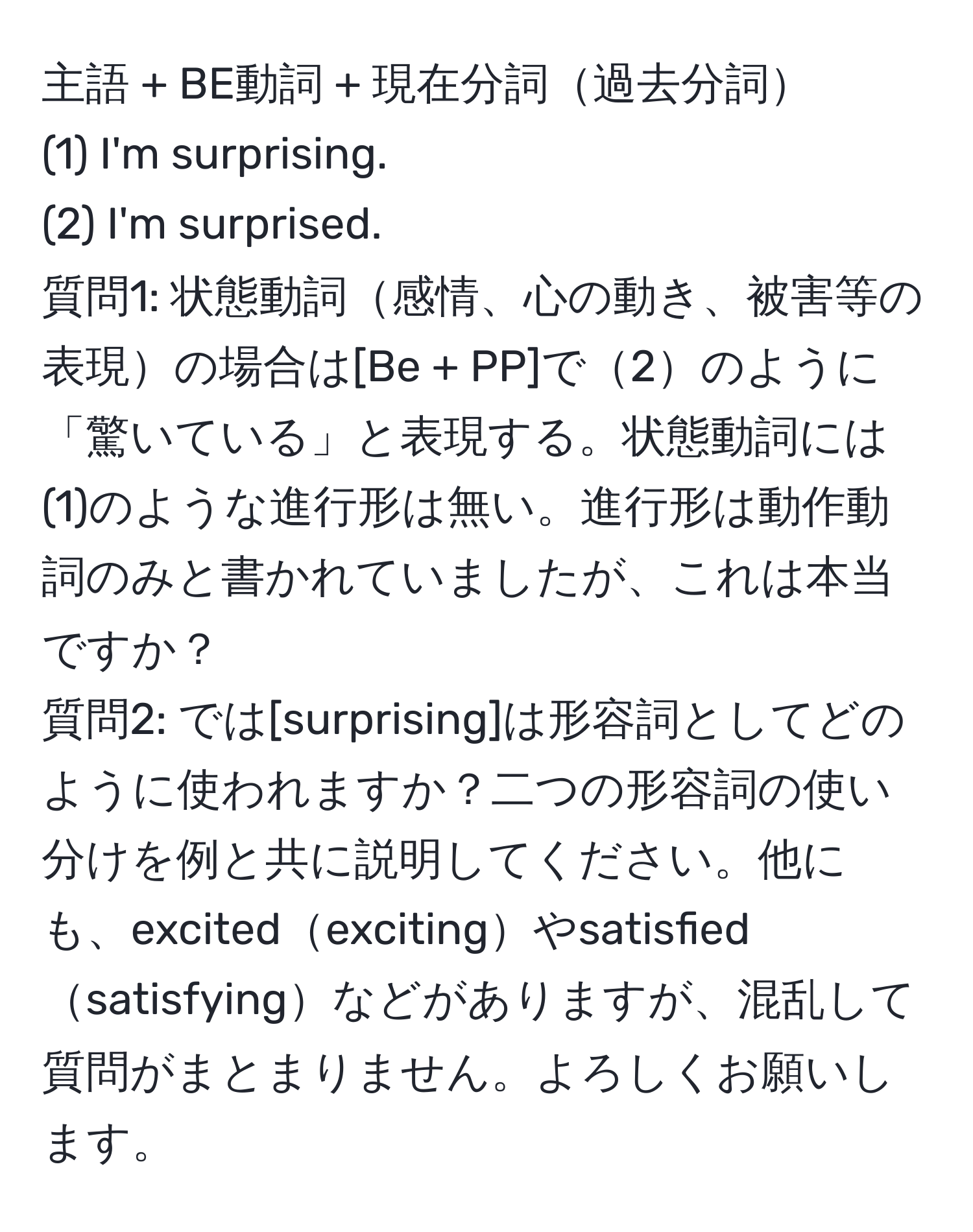 主語 + BE動詞 + 現在分詞過去分詞  
(1) I'm surprising.  
(2) I'm surprised.  
質問1: 状態動詞感情、心の動き、被害等の表現の場合は[Be + PP]で2のように「驚いている」と表現する。状態動詞には(1)のような進行形は無い。進行形は動作動詞のみと書かれていましたが、これは本当ですか？  
質問2: では[surprising]は形容詞としてどのように使われますか？二つの形容詞の使い分けを例と共に説明してください。他にも、excitedexcitingやsatisfiedsatisfyingなどがありますが、混乱して質問がまとまりません。よろしくお願いします。