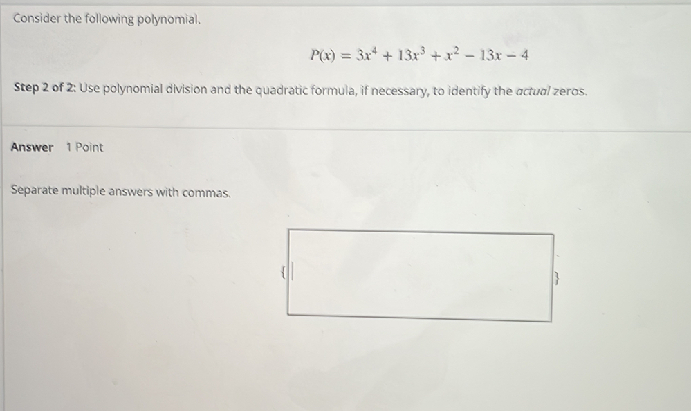 Consider the following polynomial.
P(x)=3x^4+13x^3+x^2-13x-4
Step 2 of 2: Use polynomial division and the quadratic formula, if necessary, to identify the actual zeros. 
Answer 1 Point 
Separate multiple answers with commas.