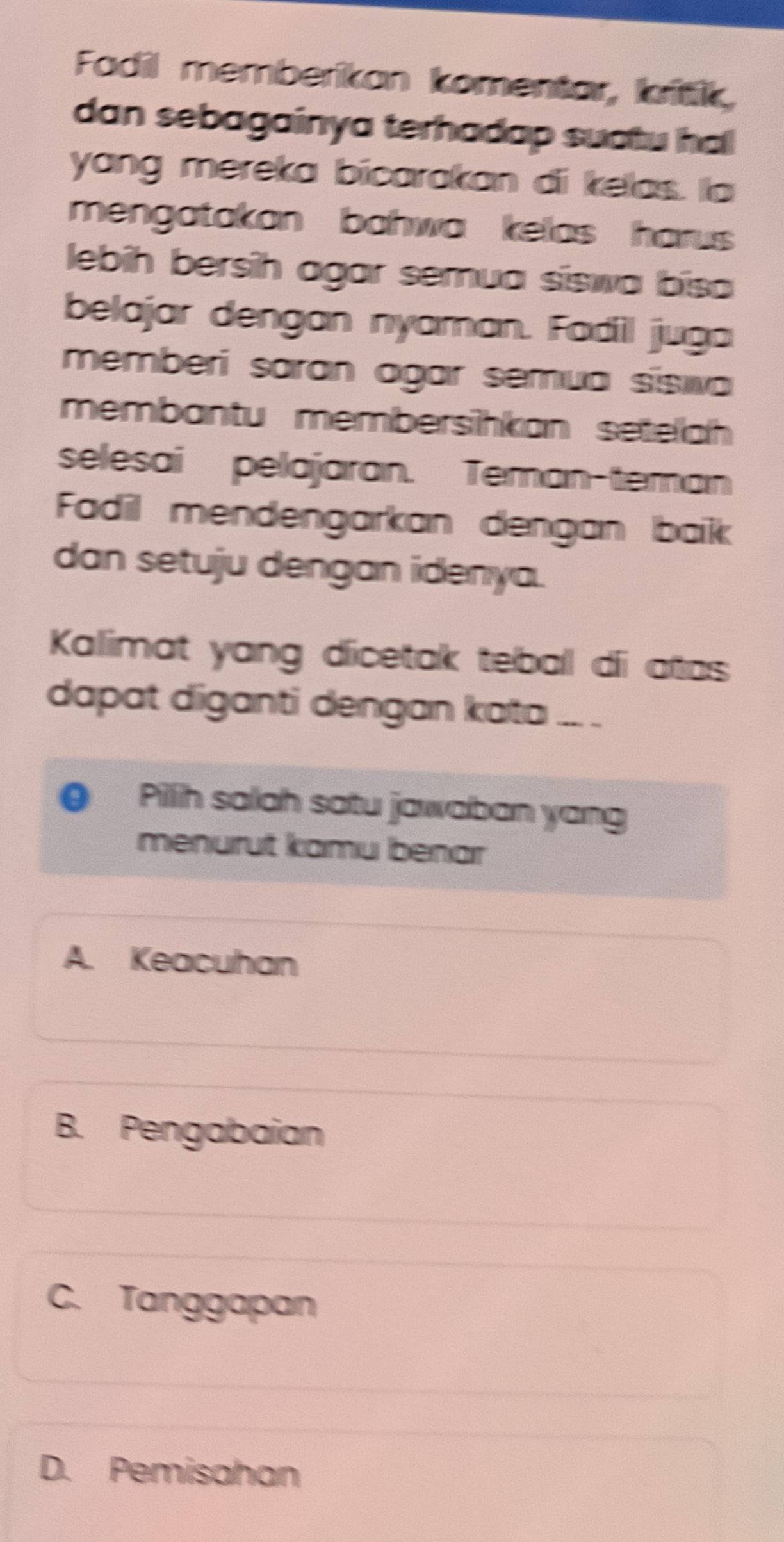 Fadil memberikan komentar, kitik,
dan sebagainya terhadap suatu ha
yang mereka bicarakan di kelas. la
mengatakan bahwa kelas harus 
lebih bersih agar semua siswa bisa
belajar dengan nyaman. Fadil juga
memberí saran agar semua sísiva
membantu membersihkan seteäh 
selesai pelajaran. Teman-teman
Fadil mendengarkan dengan baik
dan setuju dengan idenya.
Kalimat yang dicetak teball díi atas
dapat diganti dengan kata .. .
Pillih salah satu jawaban yang
menurut kamu benar
A. Keacuhan
B. Pengabaian
C. Tanggapan
D. Pemisahan