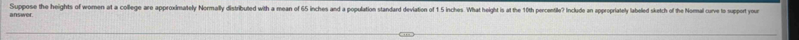 Suppose the heights of women at a college are approximately Normally distributed with a mean of 65 inches and a population standard deviation of 1 5 inches. Wat height is at the 10th percentile? Include an appropriately labeled sketch of the Normal curve to support you