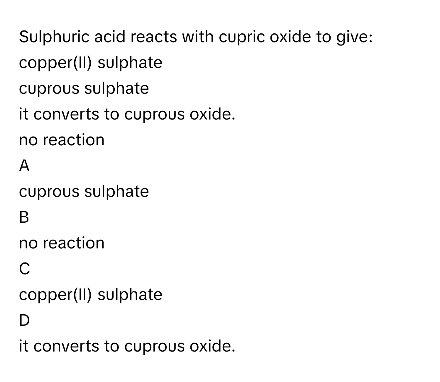 Sulphuric acid reacts with cupric oxide to give: copper(II) sulphate
cuprous sulphate
it converts to cuprous oxide.
no reaction

A  
cuprous sulphate 


B  
no reaction 


C  
copper(II) sulphate 


D  
it converts to cuprous oxide.