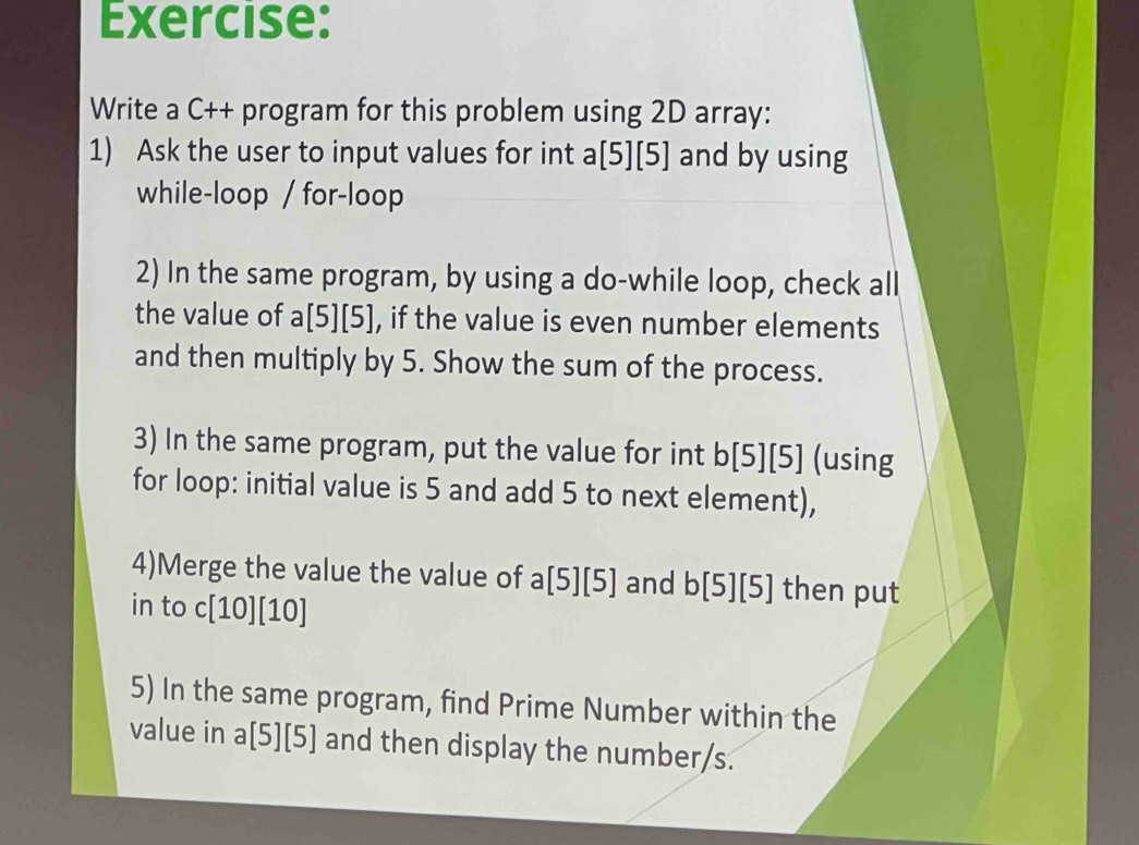 Write a C++ program for this problem using 2D array: 
1) Ask the user to input values for int a[5][5] and by using 
while-loop / for-loop 
2) In the same program, by using a do-while loop, check all 
the value of a[5][5] , if the value is even number elements 
and then multiply by 5. Show the sum of the process. 
3) In the same program, put the value for int b[5][5] (using 
for loop: initial value is 5 and add 5 to next element), 
4)Merge the value the value of a[5][5] and b[5][5] then put 
in to c[10][10]
5) In the same program, find Prime Number within the 
value in a[5][5] and then display the number/s.