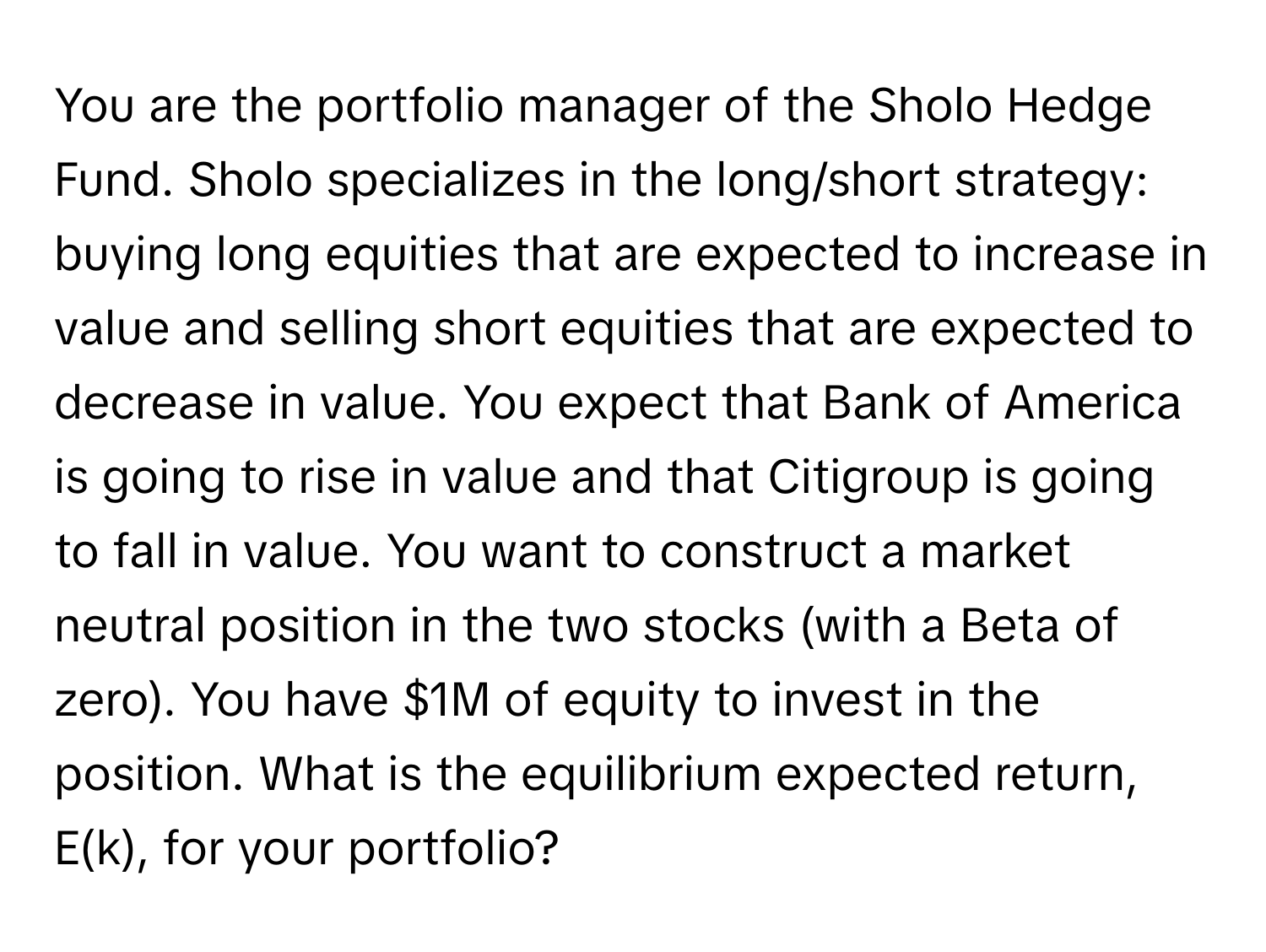 You are the portfolio manager of the Sholo Hedge Fund. Sholo specializes in the long/short strategy: buying long equities that are expected to increase in value and selling short equities that are expected to decrease in value. You expect that Bank of America is going to rise in value and that Citigroup is going to fall in value. You want to construct a market neutral position in the two stocks (with a Beta of zero). You have $1M of equity to invest in the position. What is the equilibrium expected return, E(k), for your portfolio?