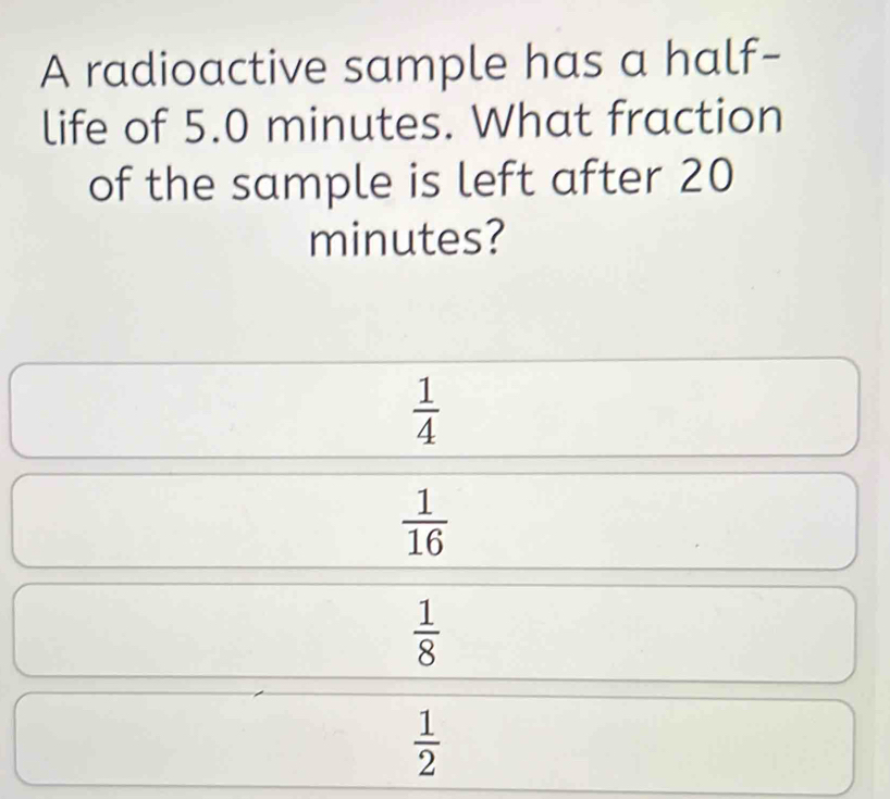 A radioactive sample has a half-
life of 5.0 minutes. What fraction
of the sample is left after 20
minutes?