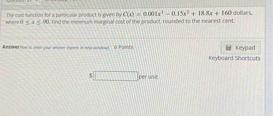 The cost function for a particular product is given by C(x)=0.001x^3-0.15x^2+18.8x+160 dollars, 
where 0≤ x≤ 90. Find the minimum marginal cost of the product, rounded to the nearest cent. 
AnswerHow to enter your answer (opens in new window) 6 Points Keypad 
Keyboard Shortcuts 
$ 
per unit