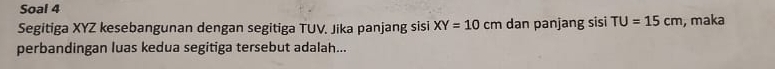 Soal 4 
Segitiga XYZ kesebangunan dengan segitiga TUV. Jika panjang sisi XY=10cm dan panjang sisi TU=15cm , maka 
perbandingan luas kedua segitiga tersebut adalah...