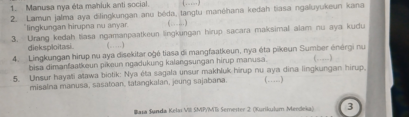 Manusa nya éta mahluk anti social. 
(…) 
2. Lamun jalma aya dilingkungan anu béda, tangtu manéhana kedah tiasa ngaluyukeun kana 
lingkungan hirupna nu anyar. (…) 
3. Urang kedah tiasa ngamanpaatkeun lingkungan hirup sacara maksimal alam nu aya kudu 
dieksploitasi. (…) 
4. Lingkungan hirup nu aya disekitar ogé tiasa di mangfaatkeun, nya éta pikeun Sumber énérgi nu 
bisa dimanfaatkeun pikeun ngadukung kalangsungan hirup manusa. (…) 
5. Unsur hayati atawa biotik: Nya éta sagala unsur makhluk hirup nu aya dina lingkungan hirup, 
misalna manusa, sasatoan, tatangkalan, jeung sajabana. (…) 
Basa Sunda Kelas VII SMP/MTs Semester 2 (Kurikulum Merdeka) 
3