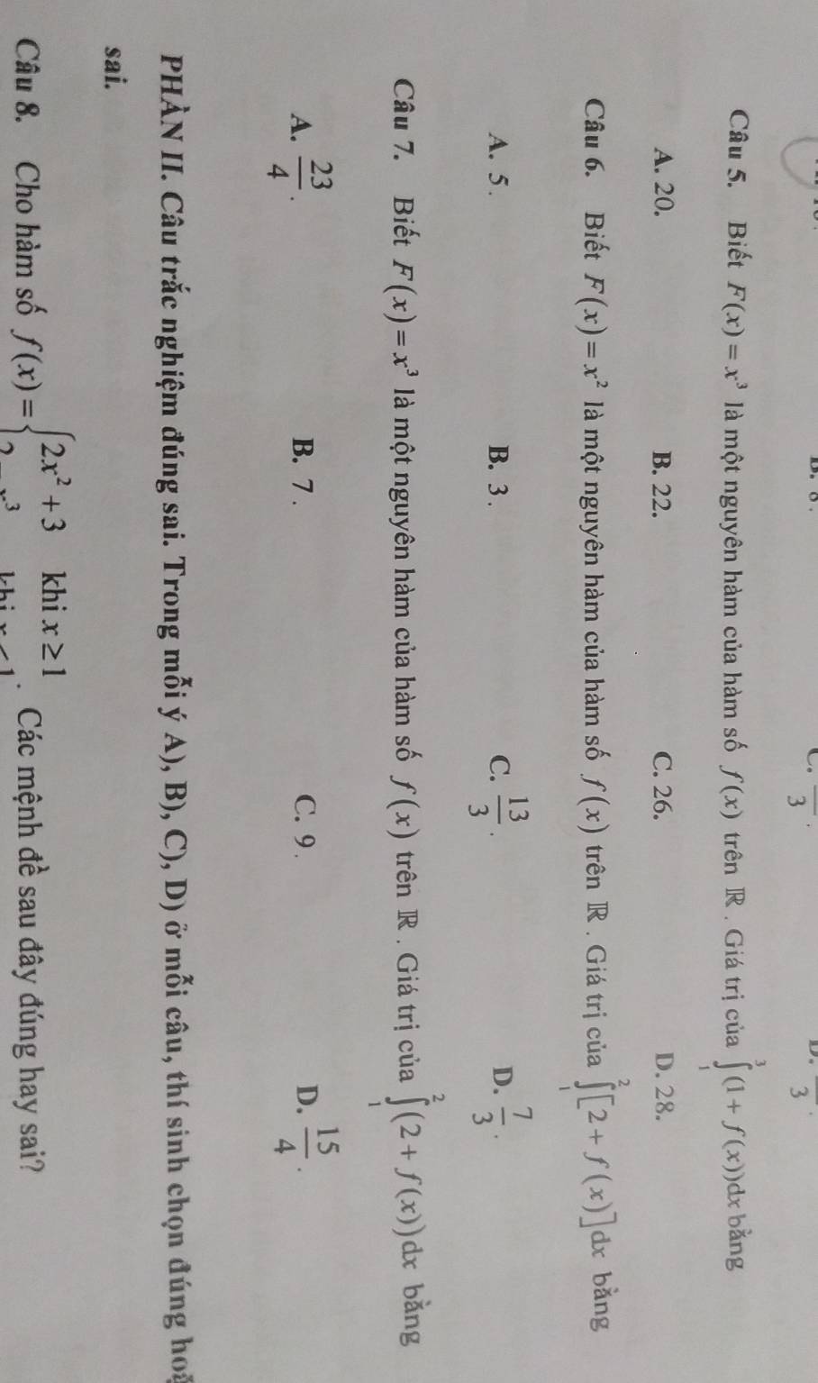 overline 3
D. overline 3
Câu 5. Biết F(x)=x^3 là một nguyên hàm của hàm số f(x) trên R . Giá trị của ∈tlimits _1^(3(1+f(x))dx bǎng
A. 20. B. 22. C. 26. D. 28.
Câu 6. Biết F(x)=x^2) là một nguyên hàm của hàm số f(x) trên R . Giá trị của ∈tlimits^2[2+f(2+f(x)]dx bǎng
A. 5. B. 3. C.  13/3 .  7/3 . 
D.
Câu 7. Biết F(x)=x^3 là một nguyên hàm của hàm số f(x) trên R . Giá trị của ∈tlimits _1^(2(2+f(x))dx bǎng
A. frac 23)4. B. 7 . C. 9 . D.  15/4 . 
PHÀN II. Câu trắc nghiệm đúng sai. Trong mỗi ý A), B), C), D) ở mỗi câu, thí sinh chọn đúng hoa
sai.
Câu 8. Cho hàm số f(x)=beginarrayl 2x^2+3khix≥ 1 2...^3khix-1endarray. Các mệnh đề sau đây đúng hay sai?