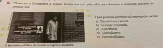 Observe a fotografia a seguir tirada em um país africano durante a segunda metade do
século XX.
Qual politica permitia tal segregação racial?
a) Darwinismo social.
b) Geração roubada.
c) Apartheid.
d) Liberalismo.
e) Nacionalismo.
* Banheiro público destinado a negros e asiáticos.