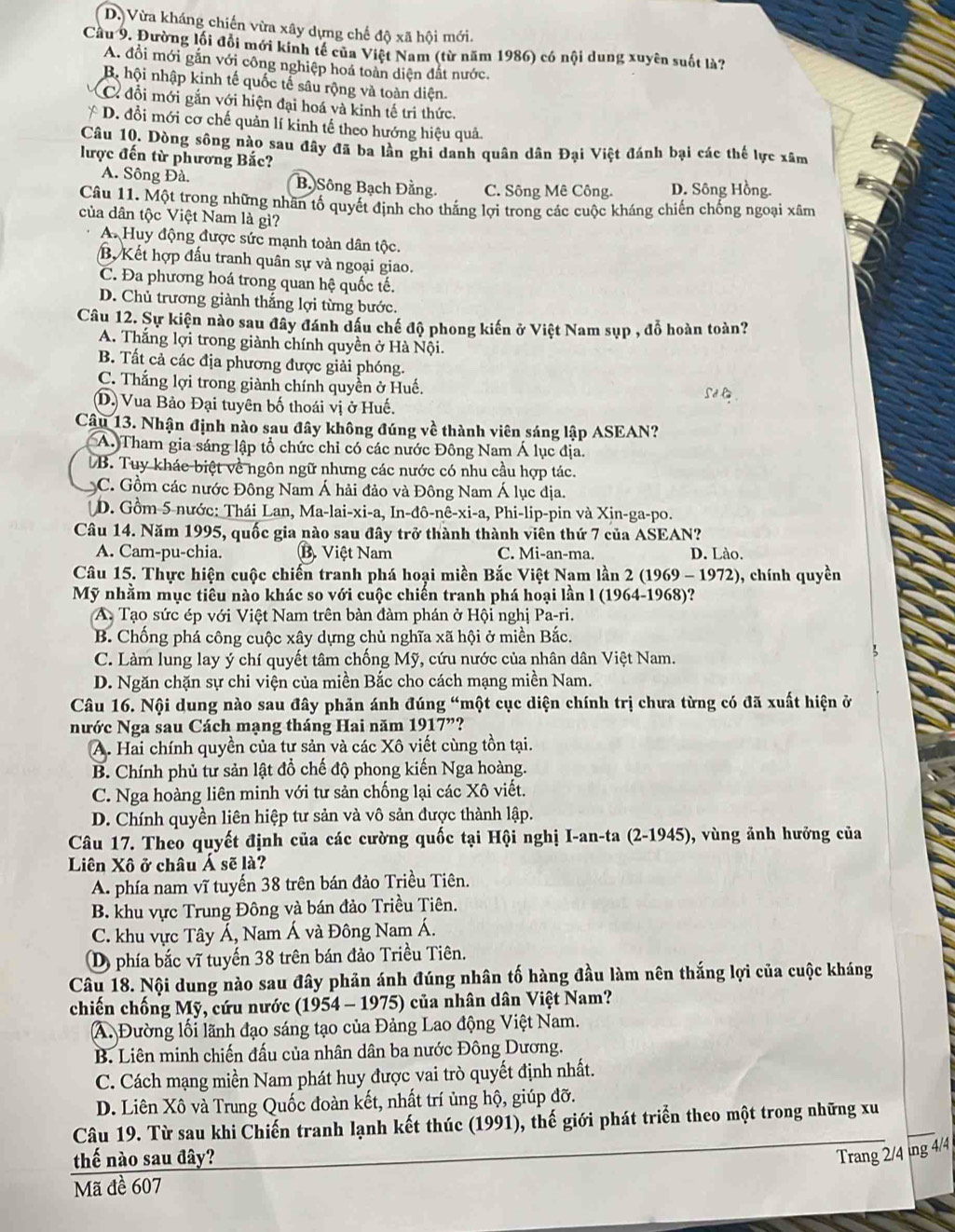 D. Vừa kháng chiến vừa xây dựng chế độ xã hội mới.
Cầu 9. Đường lối đổi mới kinh tế của Việt Nam (từ năm 1986) có nội dung xuyên suốt là?
A. đổi mới gắn với công nghiệp hoá toàn diện đất nước.
Bộ hội nhập kinh tế quốc tế sâu rộng và toàn diện.
C. đổi mới gắn với hiện đại hoá và kinh tế tri thức.
* D. đổi mới cơ chế quản lí kinh tế theo hướng hiệu quả.
Câu 10. Dòng sông nào sau đây đã ba lần ghi danh quân dân Đại Việt đánh bại các thể lực xâm
lược đến từ phương Bắc?
A. Sông Đà. Bạ Sông Bạch Đằng. C. Sông Mê Công. D. Sông Hồng.
Câu 11. Một trong những nhân tổ quyết định cho thắng lợi trong các cuộc kháng chiến chống ngoại xâm
của dân tộc Việt Nam là gì?
A. Huy động được sức mạnh toàn dân tộc.
B, Kết hợp đấu tranh quân sự và ngoại giao.
C. Đa phương hoá trong quan hệ quốc tế.
D. Chủ trương giành thắng lợi từng bước.
Câu 12. Sự kiện nào sau đây đánh dầu chế độ phong kiến ở Việt Nam sụp , đỗ hoàn toàn?
A. Thắng lợi trong giành chính quyền ở Hà Nội.
B. Tất cả các địa phương được giải phóng.
C. Thắng lợi trong giành chính quyền ở Huế.
Sdl
(D.) Vua Bảo Đại tuyên bố thoái vị ở Huế.
Câu 13. Nhận định nào sau đây không đúng về thành viên sáng lập ASEAN?
A. Tham gia sáng lập tổ chức chỉ có các nước Đông Nam Á lục địa.
DB. Tuy khác biệt về ngôn ngữ nhưng các nước có nhu cầu hợp tác.
C. Gồm các nước Đông Nam Á hải đảo và Đông Nam Á lục địa.
D. Gồm 5 nước: Thái Lan, Ma-lai-xi-a, In-đô-nê-xi-a, Phi-lip-pin và Xin-ga-po.
Câu 14. Năm 1995, quốc gia nào sau đây trở thành thành viên thứ 7 của ASEAN?
A. Cam-pu-chia. B. Việt Nam C. Mi-an-ma. D. Lào.
Câu 15. Thực hiện cuộc chiến tranh phá hoại miền Bắc Việt Nam lần 2 (1969 - 1972), chính quyền
Mỹ nhằm mục tiêu nào khác so với cuộc chiến tranh phá hoại lần l (1964-1968)?
A. Tạo sức ép với Việt Nam trên bàn đàm phán ở Hội nghị Pa-ri.
B. Chống phá công cuộc xây dựng chủ nghĩa xã hội ở miền Bắc.
C. Làm lung lay ý chí quyết tâm chống Mỹ, cứu nước của nhân dân Việt Nam.
D. Ngăn chặn sự chi viện của miền Bắc cho cách mạng miền Nam.
Câu 16. Nội dung nào sau đây phản ánh đúng “một cục diện chính trị chưa từng có đã xuất hiện ở
nước Nga sau Cách mạng tháng Hai năm 1917'' ?
A. Hai chính quyền của tư sản và các Xô viết cùng tồn tại.
B. Chính phủ tư sản lật đồ chế độ phong kiến Nga hoàng.
C. Nga hoàng liên minh với tư sản chống lại các Xô viết.
D. Chính quyền liên hiệp tư sản và vô sản được thành lập.
Câu 17. Theo quyết định của các cường quốc tại Hội nghị I-an-ta (2-1945), vùng ảnh hưởng của
Liên Xô ở châu Á sẽ là?
A. phía nam vĩ tuyến 38 trên bán đảo Triều Tiên.
B. khu vực Trung Đông và bán đảo Triều Tiên.
C. khu vực Tây Á, Nam Á và Đông Nam Á.
D) phía bắc vĩ tuyến 38 trên bán đảo Triều Tiên.
Câu 18. Nội dung nào sau đây phản ánh đúng nhân tố hàng đầu làm nên thắng lợi của cuộc kháng
chiến chống Mỹ, cứu nước ( 195° 4 - 1975) của nhân dân Việt Nam?
A. Đường lối lãnh đạo sáng tạo của Đảng Lao động Việt Nam.
B. Liên minh chiến đấu của nhân dân ba nước Đông Dương.
C. Cách mạng miền Nam phát huy được vai trò quyết định nhất.
D. Liên Xô và Trung Quốc đoàn kết, nhất trí ủng hộ, giúp đỡ.
Câu 19. Từ sau khi Chiến tranh lạnh kết thúc (1991), thế giới phát triển theo một trong những xu
thế nào sau đây?
Trang 2/4 tng 4/4
Mã đề 607