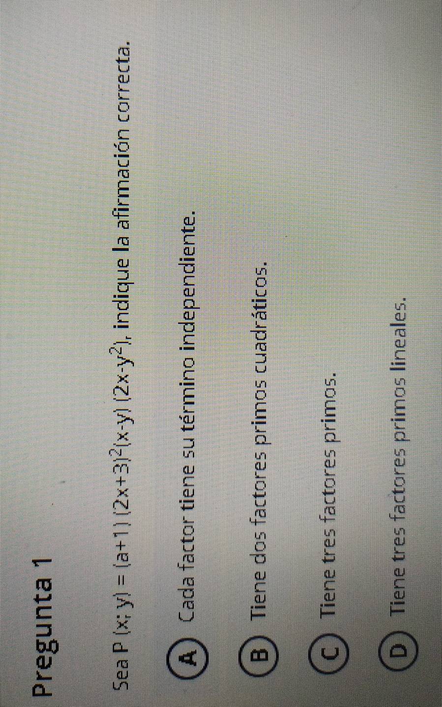 Pregunta 1
Sea P(x;y)=(a+1)(2x+3)^2(x-y)(2x-y^2) , indique la afirmación correcta.
A Cada factor tiene su término independiente.
B)Tiene dos factores primos cuadráticos.
C Tiene tres factores primos.
D Tiene tres factores primos lineales.