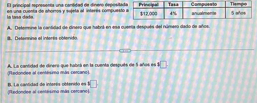 El principal representa una cantidad de dinero deposita 
en una cuenta de ahorros y sujeta al interés compuest 
la tasa dada. 
A. Determine la cantidad de dinero que habrá en esa cuenta después del número dado de años. 
B. Determine el interés obtenido. 
A. La cantidad de dinero que habrá en la cuenta después de 5 años es $□. 
(Redondee al centésimo más cercano). 
B. La cantidad de interés obtenido es $□. 
(Redondee al centésimo más cercano).