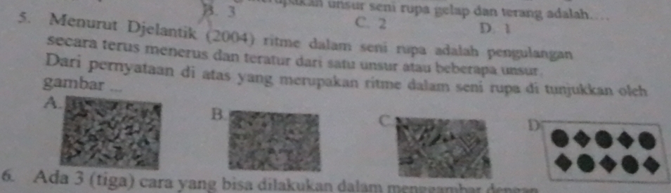 B. 3 upk an unsur seni rupa gelap dan terang adalah...
C. 2 D. 1
5. Menurut Djelantik (2004) ritme dalam seni rupa adalah pengulangan
secara terus menerus dan teratur dari satu unsur átau beberapa unsur .
Dari pernyataan di atas yang merupakan ritme dalam seni rupa di tunjukkan olch
gambar ...
A.
B.
C.
D
6. Ada 3 (tiga) cara yang bisa dilakukan dalam menggambar dengan