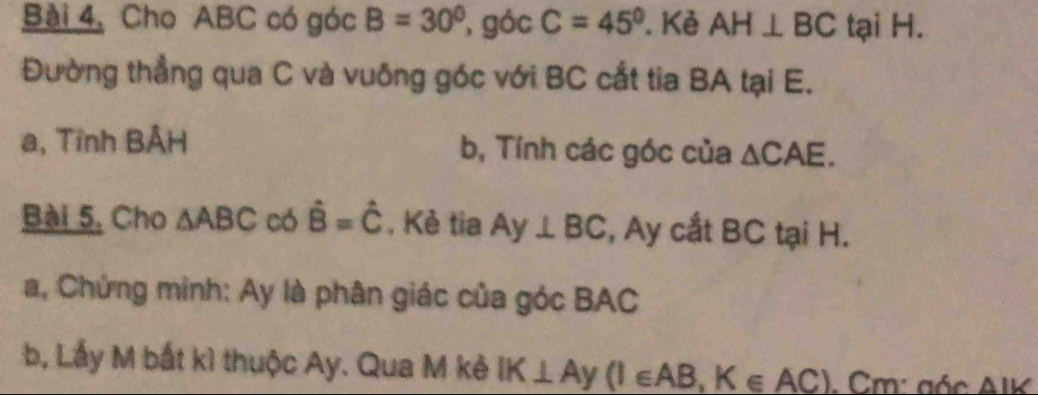 Cho ABC có góc B=30° , góc C=45°. Kẻ AH⊥ BC tại H. 
Đường thẳng qua C và vuông góc với BC cắt tia BA tại E. 
a, Tính BẢH b, Tính các góc của △ CAE. 
Bài 5, Cho △ ABC có hat B=hat C. Kẻ tia Ay⊥ BC , Ay cắt BC tại H. 
a, Chứng mình: Ay là phân giác của góc BAC 
b, Lấy M bắt kì thuộc Ay. Qua M kẻ IK⊥ Ay(I∈ AB, K∈ AC). Cm: gác AIK