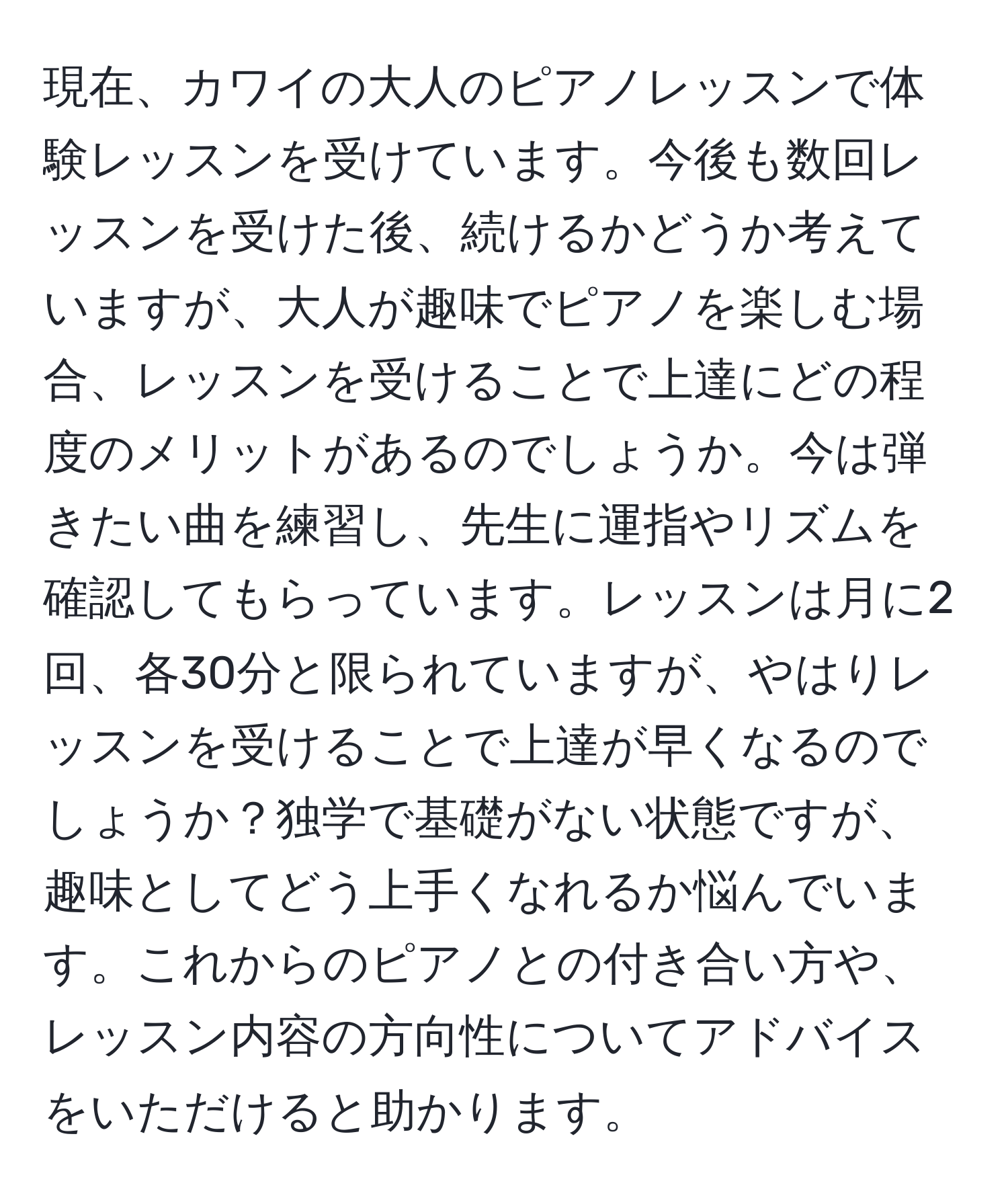 現在、カワイの大人のピアノレッスンで体験レッスンを受けています。今後も数回レッスンを受けた後、続けるかどうか考えていますが、大人が趣味でピアノを楽しむ場合、レッスンを受けることで上達にどの程度のメリットがあるのでしょうか。今は弾きたい曲を練習し、先生に運指やリズムを確認してもらっています。レッスンは月に2回、各30分と限られていますが、やはりレッスンを受けることで上達が早くなるのでしょうか？独学で基礎がない状態ですが、趣味としてどう上手くなれるか悩んでいます。これからのピアノとの付き合い方や、レッスン内容の方向性についてアドバイスをいただけると助かります。