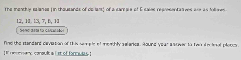 The monthly salaries (in thousands of dollars) of a sample of 6 sales representatives are as follows.
12, 10, 13, 7, 8, 10
Send data to calculator 
Find the standard deviation of this sample of monthly salaries, Round your answer to two decimal places. 
(If necessary, consult a list of formulas.)