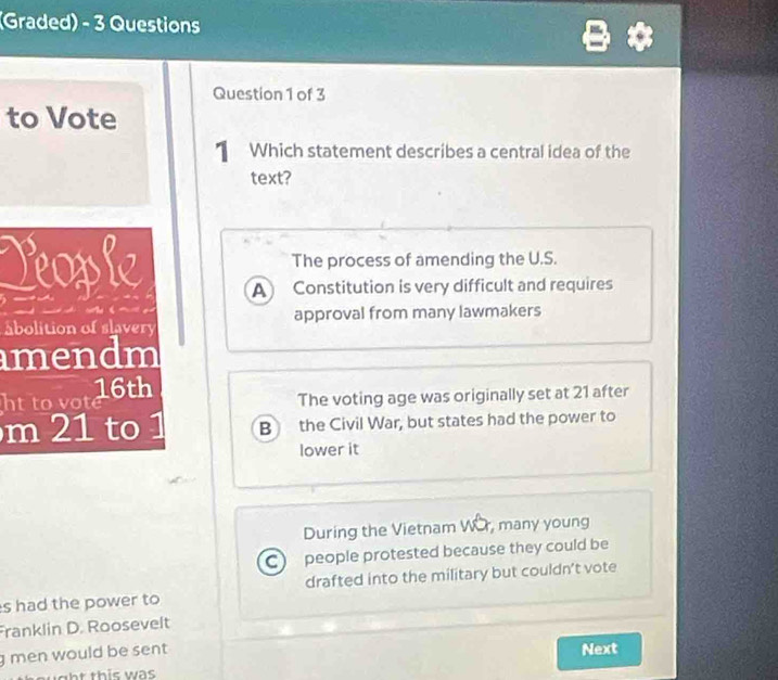 (Graded) - 3 Questions
Question 1 of 3
to Vote
Which statement describes a central idea of the
text?
The process of amending the U.S.
Reople A Constitution is very difficult and requires
abolition of slavery approval from many lawmakers
amendm
ht to vot 6th
The voting age was originally set at 21 after
m 21 to 1 B the Civil War, but states had the power to
lower it
During the Vietnam WOr, many young
C people protested because they could be
s had the power to drafted into the military but couldn't vote
Franklin D. Roosevelt
g men would be sent Next