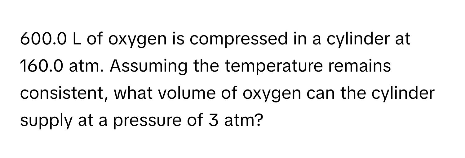 600.0 L of oxygen is compressed in a cylinder at 160.0 atm. Assuming the temperature remains consistent, what volume of oxygen can the cylinder supply at a pressure of 3 atm?