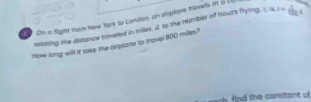 On a flight from New York to London, an airplane travels at a cU 
relating the distance troveled in miles, d, to the number of hours flying, 1. is x= 1/1000 q
How long will it take the airplane to trovel 800 miles? 
wach, find the constant of