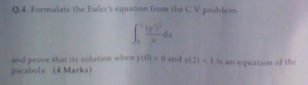 Formulate the Euler's equation from the C.V problem
∈t _0^((-1)frac (y^7))^2xdx
and prove that its solution when y(0)=0 and y(2)=1 is an equation of the 
parabola. (4 Marks)