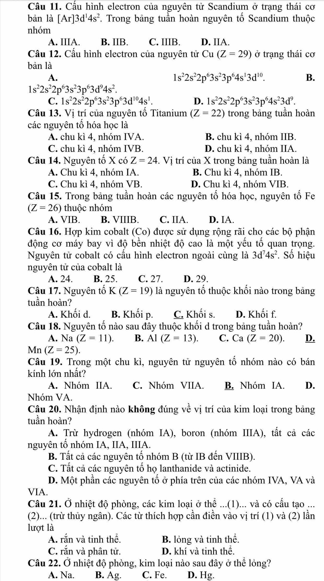 Cầu 11. Cấu hình electron của nguyên tử Scandium ở trạng thái cơ
bản là [Ar]3d^14s^2 F. Trong bảng tuần hoàn nguyên tố Scandium thuộc
nhóm
A. IIIA. B. IIB. C. IIIB. D. IIA.
Cầu 12. Cấu hình electron của nguyên tử Cu(Z=29) ở trạng thái cơ
bản là
A.
1s^22s^22p^63s^23p^64s^13d^(10).
B.
1s^22s^22p^63s^23p^63d^94s^2.
C. 1s^22s^22p^63s^23p^63d^(10)4s^1. D. 1s^22s^22p^63s^23p^64s^23d^9.
Câu 13. Vị trí của nguyên tố Titanium (Z=22) trong bảng tuần hoàn
các nguyên tổ hóa học là
A. chu kì 4, nhóm IVA. B. chu kì 4, nhóm IIB.
C. chu kì 4, nhóm IVB. D. chu kì 4, nhóm IIA.
Câu 14. Nguyên tố X có Z=24. Vị trí của X trong bảng tuần hoàn là
A. Chu kì 4, nhóm IA. B. Chu kì 4, nhóm IB.
C. Chu kì 4, nhóm VB. D. Chu kì 4, nhóm VIB.
Câu 15. Trong bảng tuần hoàn các nguyên tố hóa học, nguyên tố Fe
(Z=26) thuộc nhóm
A. VIB. B. VIIIB. C. IIA. D. IA.
Câu 16. Hợp kim cobalt (Co) được sử dụng rộng rãi cho các bộ phận
động cơ máy bay vì độ bền nhiệt độ cao là một yếu tố quan trọng.
Nguyên tử cobalt có cấu hình electron ngoài cùng là 3d^74s^2.. Số hiệu
nguyên tử của cobalt là
A. 24. B. 25. C. 27. D. 29.
Câu 17. Nguyên tố K(Z=19) là nguyên tố thuộc khối nào trong bảng
tuần hoàn?
A. Khối d. B. Khối p. C. Khối s. D. Khối f.
Câu 18. Nguyên tố nào sau đây thuộc khối d trong bảng tuần hoàn?
A. Na (Z=11). B. Al(Z=13). C. Ca(Z=20). D.
Mn(Z=25).
Câu 19. Trong một chu kì, nguyên tử nguyên tố nhóm nào có bán
kính lớn nhất?
A. Nhóm IIA. C. Nhóm VIIA. B. Nhóm IA. D.
Nhóm VA.
Câu 20. Nhận định nào không đúng về vị trí của kim loại trong bảng
tuần hoàn?
A. Trừ hydrogen (nhóm IA), boron (nhóm IIIA), tất cả các
nguyên tổ nhóm IA, IIA, IIIA.
B. Tất cả các nguyên tố nhóm B (từ IB đến VIIIB).
C. Tất cả các nguyên tố họ lanthanide và actinide.
D. Một phần các nguyên tố ở phía trên của các nhóm IVA, VA và
VIA.
Câu 21. Ở nhiệt độ phòng, các kim loại ở thể ...(1)... và có cấu tạo ...
(2)... (trừ thủy ngân). Các từ thích hợp cần điền vào vị trí (1) và (2) lần
lượt là
A. rắn và tinh thể. B. lỏng và tinh thể.
C. rắn và phân tử. D. khí và tinh thể.
Câu 22. Ở nhiệt độ phòng, kim loại nào sau đây ở thể lỏng?
A. Na. B. Ag. C. Fe. D. Hg.