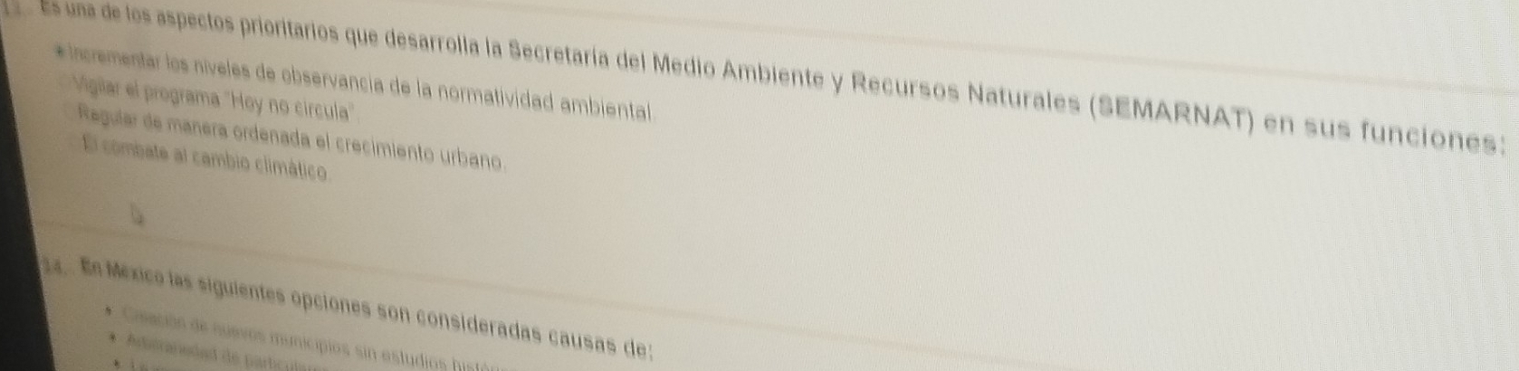 es una de los aspectos prioritarios que desarrolla la Secretaría del Medio Ambiente y Recursos Naturales (SEMARNAT) en sus funciones:
* Incrementar los níveles de observancia de la normatividad ambiental
Vigilar el programa "Hoy no circula"
Regular de manera ordenada el crecimiento urbano.
El combate al cambio climático
a En México las siguientes opciones son consideradas causas de:
* Cisación de suevos municipios sin estudios hista
* Adisraradad de partcul