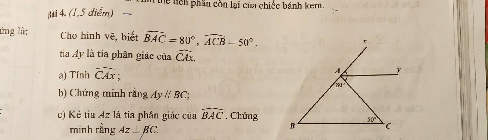 in thể tích phần còn lại của chiếc bánh kem.
Bài 4. (1,5 điểm) 
ứng là: Cho hình vẽ, biết widehat BAC=80°,widehat ACB=50°,
tia Ay là tia phân giác của widehat CAx.
a) Tính widehat CAx;
b) Chứng minh rằng Ay//BC
c) Kẻ tia Az là tia phân giác của widehat BAC. Chứng
minh rằng Az⊥ BC.