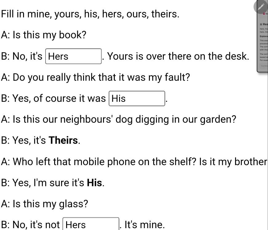 Fill in mine, yours, his, hers, ours, theirs.
≌ Res
hés hi hers m
A: Is this my book? Explan
This axo
posoes
with the Tive con
Tive cor!
B: No, it's Hers . Yours is over there on the desk. hased o Forexe
_ 
A: Do you really think that it was my fault?
B: Yes, of course it was His
A: Is this our neighbours' dog digging in our garden?
B: Yes, it's Theirs.
A: Who left that mobile phone on the shelf? Is it my brother
B: Yes, I'm sure it's His.
A: Is this my glass?
B: No, it's not Hers . It's mine.